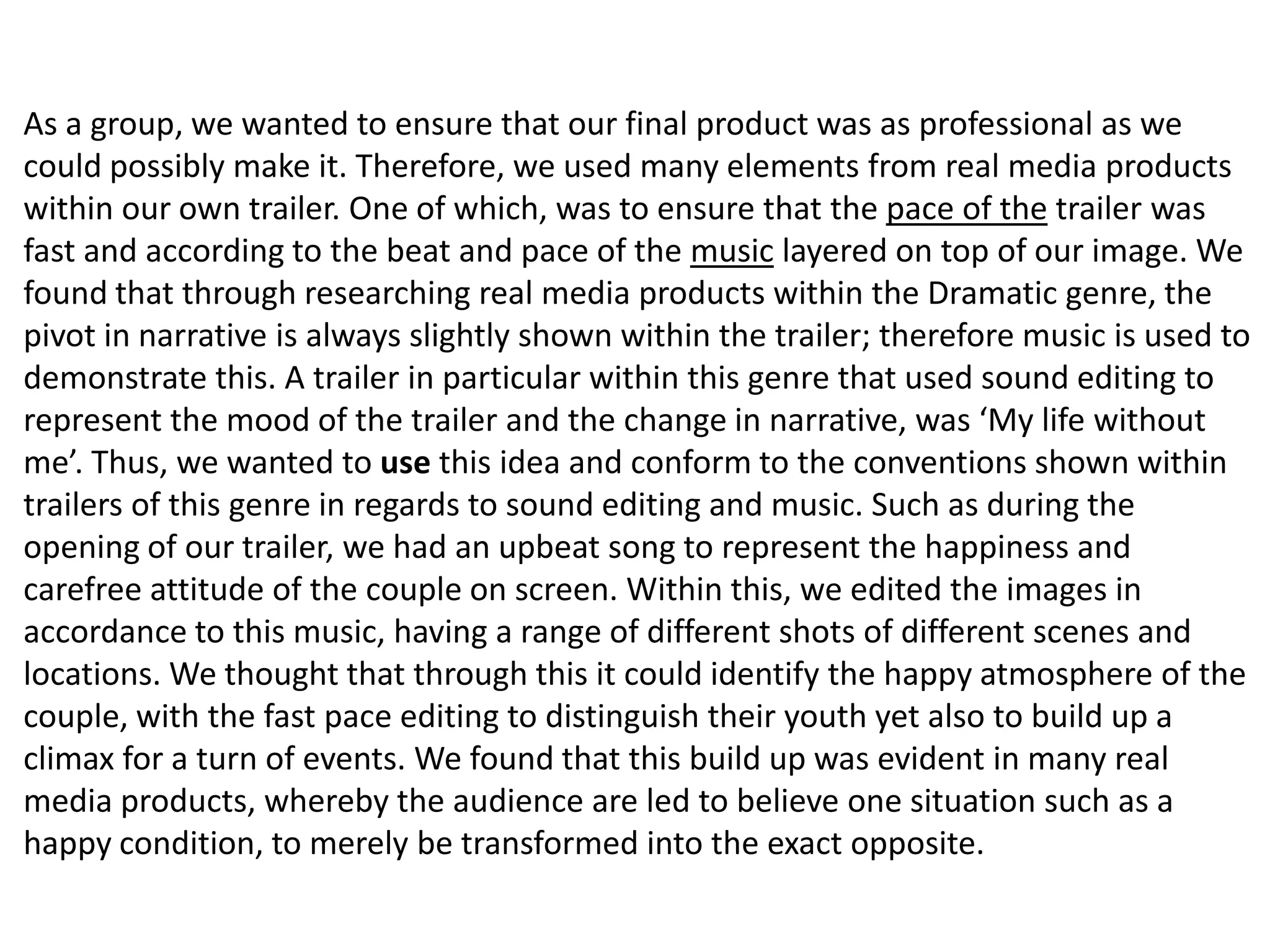 As a group, we wanted to ensure that our final product was as professional as we
could possibly make it. Therefore, we used many elements from real media products
within our own trailer. One of which, was to ensure that the pace of the trailer was
fast and according to the beat and pace of the music layered on top of our image. We
found that through researching real media products within the Dramatic genre, the
pivot in narrative is always slightly shown within the trailer; therefore music is used to
demonstrate this. A trailer in particular within this genre that used sound editing to
represent the mood of the trailer and the change in narrative, was ‘My life without
me’. Thus, we wanted to use this idea and conform to the conventions shown within
trailers of this genre in regards to sound editing and music. Such as during the
opening of our trailer, we had an upbeat song to represent the happiness and
carefree attitude of the couple on screen. Within this, we edited the images in
accordance to this music, having a range of different shots of different scenes and
locations. We thought that through this it could identify the happy atmosphere of the
couple, with the fast pace editing to distinguish their youth yet also to build up a
climax for a turn of events. We found that this build up was evident in many real
media products, whereby the audience are led to believe one situation such as a
happy condition, to merely be transformed into the exact opposite.
 