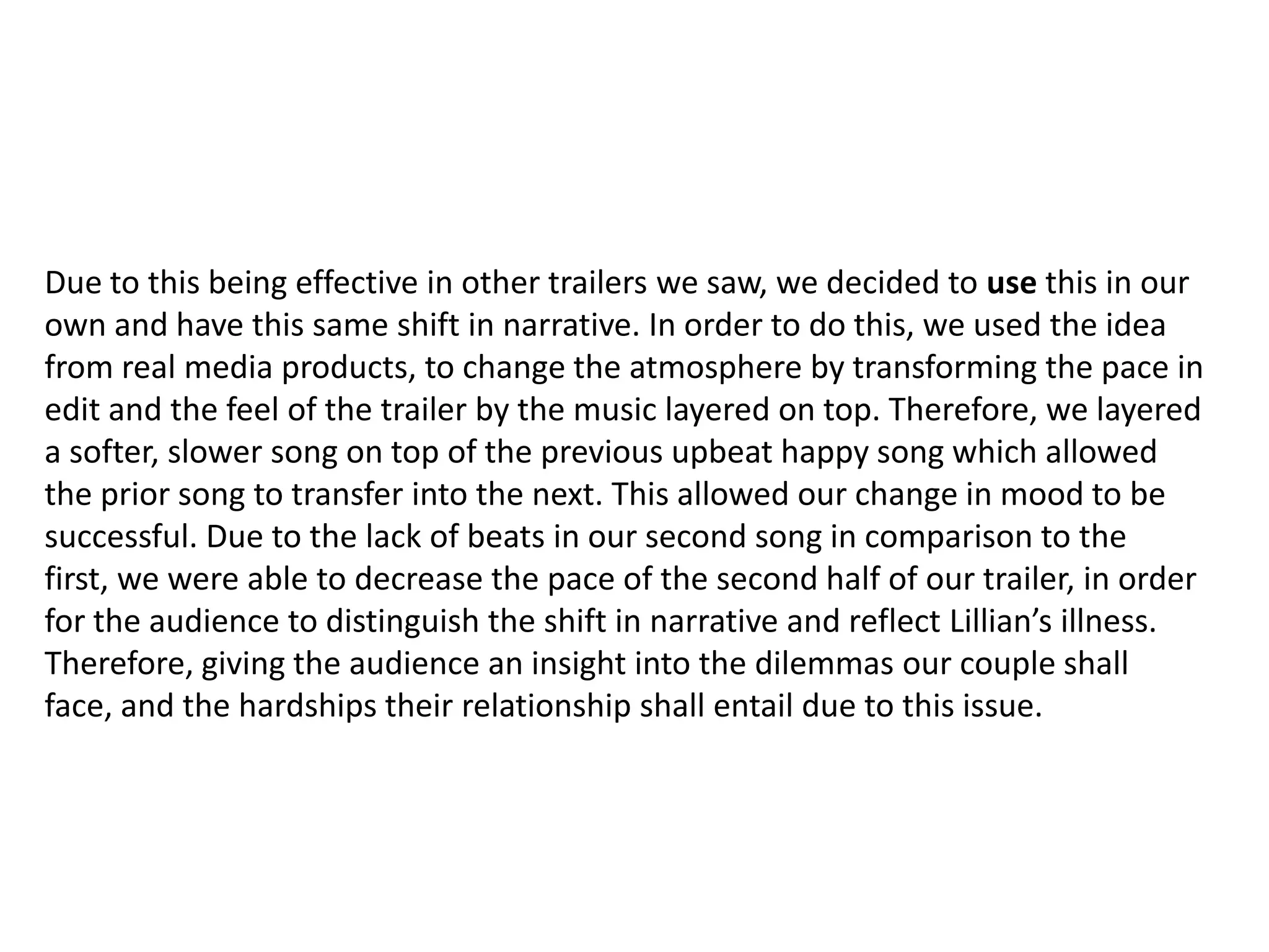 Due to this being effective in other trailers we saw, we decided to use this in our
own and have this same shift in narrative. In order to do this, we used the idea
from real media products, to change the atmosphere by transforming the pace in
edit and the feel of the trailer by the music layered on top. Therefore, we layered
a softer, slower song on top of the previous upbeat happy song which allowed
the prior song to transfer into the next. This allowed our change in mood to be
successful. Due to the lack of beats in our second song in comparison to the
first, we were able to decrease the pace of the second half of our trailer, in order
for the audience to distinguish the shift in narrative and reflect Lillian’s illness.
Therefore, giving the audience an insight into the dilemmas our couple shall
face, and the hardships their relationship shall entail due to this issue.
 