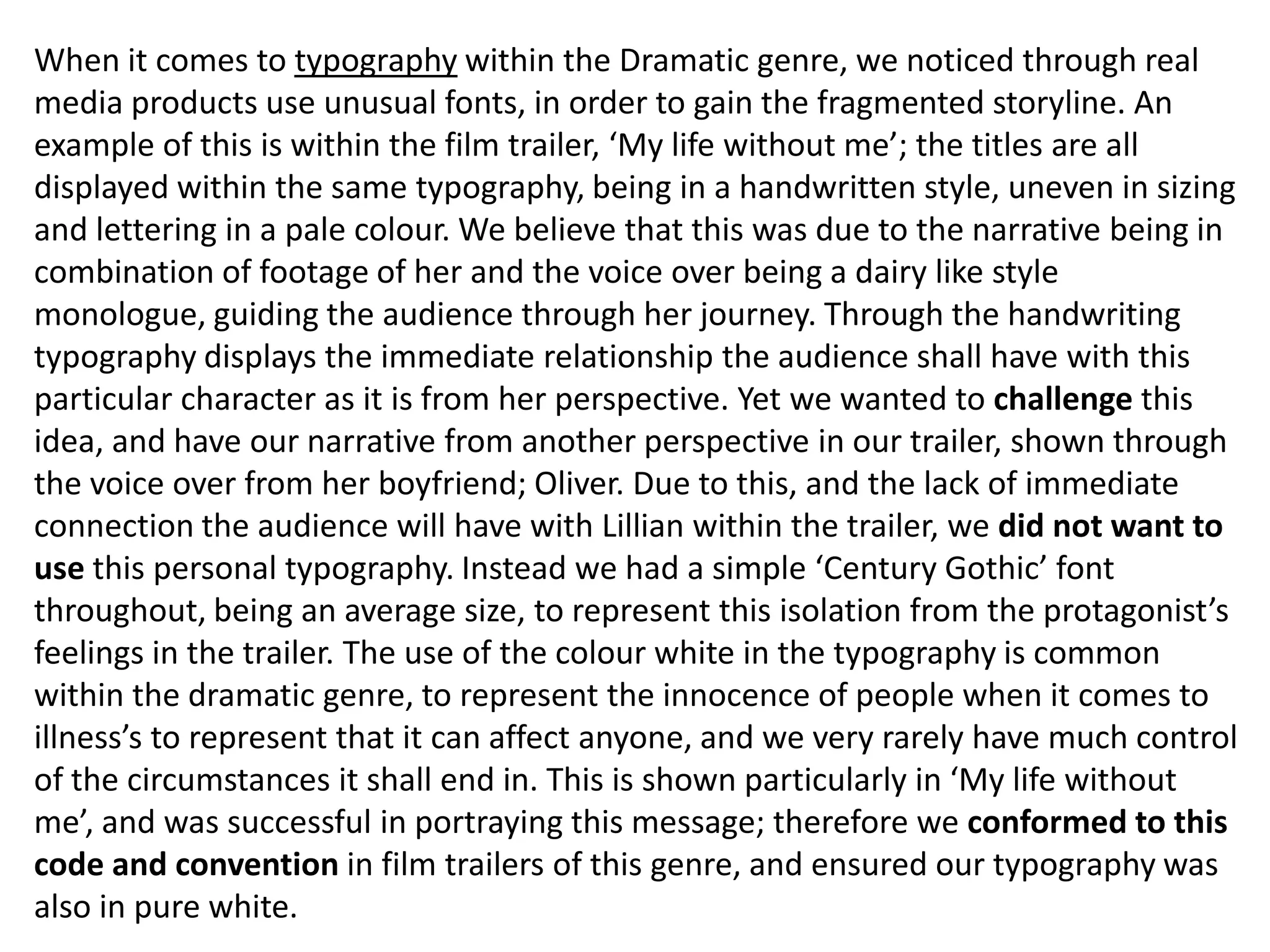 When it comes to typography within the Dramatic genre, we noticed through real
media products use unusual fonts, in order to gain the fragmented storyline. An
example of this is within the film trailer, ‘My life without me’; the titles are all
displayed within the same typography, being in a handwritten style, uneven in sizing
and lettering in a pale colour. We believe that this was due to the narrative being in
combination of footage of her and the voice over being a dairy like style
monologue, guiding the audience through her journey. Through the handwriting
typography displays the immediate relationship the audience shall have with this
particular character as it is from her perspective. Yet we wanted to challenge this
idea, and have our narrative from another perspective in our trailer, shown through
the voice over from her boyfriend; Oliver. Due to this, and the lack of immediate
connection the audience will have with Lillian within the trailer, we did not want to
use this personal typography. Instead we had a simple ‘Century Gothic’ font
throughout, being an average size, to represent this isolation from the protagonist’s
feelings in the trailer. The use of the colour white in the typography is common
within the dramatic genre, to represent the innocence of people when it comes to
illness’s to represent that it can affect anyone, and we very rarely have much control
of the circumstances it shall end in. This is shown particularly in ‘My life without
me’, and was successful in portraying this message; therefore we conformed to this
code and convention in film trailers of this genre, and ensured our typography was
also in pure white.
 