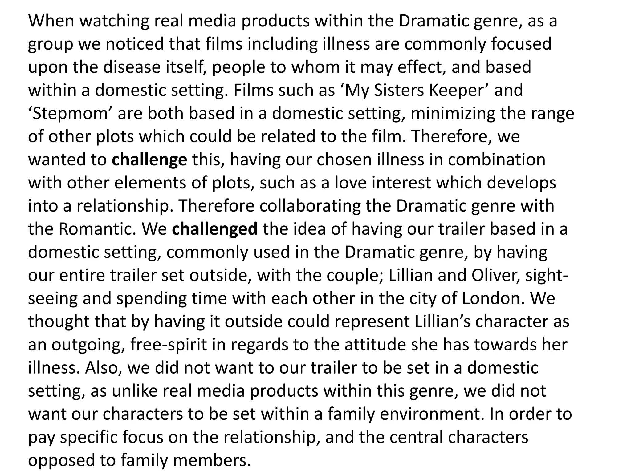 When watching real media products within the Dramatic genre, as a
group we noticed that films including illness are commonly focused
upon the disease itself, people to whom it may effect, and based
within a domestic setting. Films such as ‘My Sisters Keeper’ and
‘Stepmom’ are both based in a domestic setting, minimizing the range
of other plots which could be related to the film. Therefore, we
wanted to challenge this, having our chosen illness in combination
with other elements of plots, such as a love interest which develops
into a relationship. Therefore collaborating the Dramatic genre with
the Romantic. We challenged the idea of having our trailer based in a
domestic setting, commonly used in the Dramatic genre, by having
our entire trailer set outside, with the couple; Lillian and Oliver, sight-
seeing and spending time with each other in the city of London. We
thought that by having it outside could represent Lillian’s character as
an outgoing, free-spirit in regards to the attitude she has towards her
illness. Also, we did not want to our trailer to be set in a domestic
setting, as unlike real media products within this genre, we did not
want our characters to be set within a family environment. In order to
pay specific focus on the relationship, and the central characters
opposed to family members.
 
