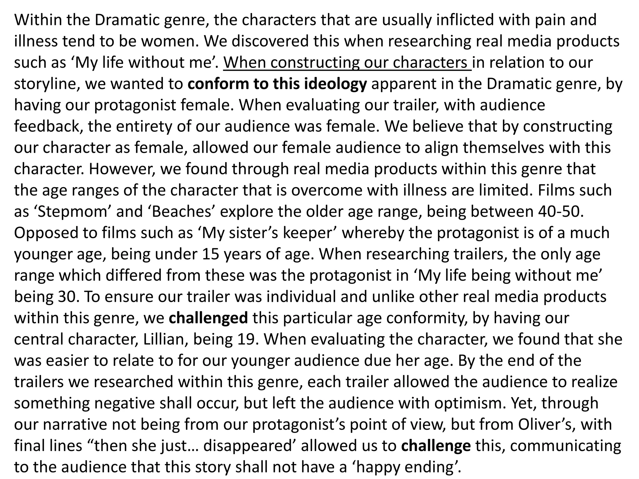 Within the Dramatic genre, the characters that are usually inflicted with pain and
illness tend to be women. We discovered this when researching real media products
such as ‘My life without me’. When constructing our characters in relation to our
storyline, we wanted to conform to this ideology apparent in the Dramatic genre, by
having our protagonist female. When evaluating our trailer, with audience
feedback, the entirety of our audience was female. We believe that by constructing
our character as female, allowed our female audience to align themselves with this
character. However, we found through real media products within this genre that
the age ranges of the character that is overcome with illness are limited. Films such
as ‘Stepmom’ and ‘Beaches’ explore the older age range, being between 40-50.
Opposed to films such as ‘My sister’s keeper’ whereby the protagonist is of a much
younger age, being under 15 years of age. When researching trailers, the only age
range which differed from these was the protagonist in ‘My life being without me’
being 30. To ensure our trailer was individual and unlike other real media products
within this genre, we challenged this particular age conformity, by having our
central character, Lillian, being 19. When evaluating the character, we found that she
was easier to relate to for our younger audience due her age. By the end of the
trailers we researched within this genre, each trailer allowed the audience to realize
something negative shall occur, but left the audience with optimism. Yet, through
our narrative not being from our protagonist’s point of view, but from Oliver’s, with
final lines “then she just… disappeared’ allowed us to challenge this, communicating
to the audience that this story shall not have a ‘happy ending’.
 