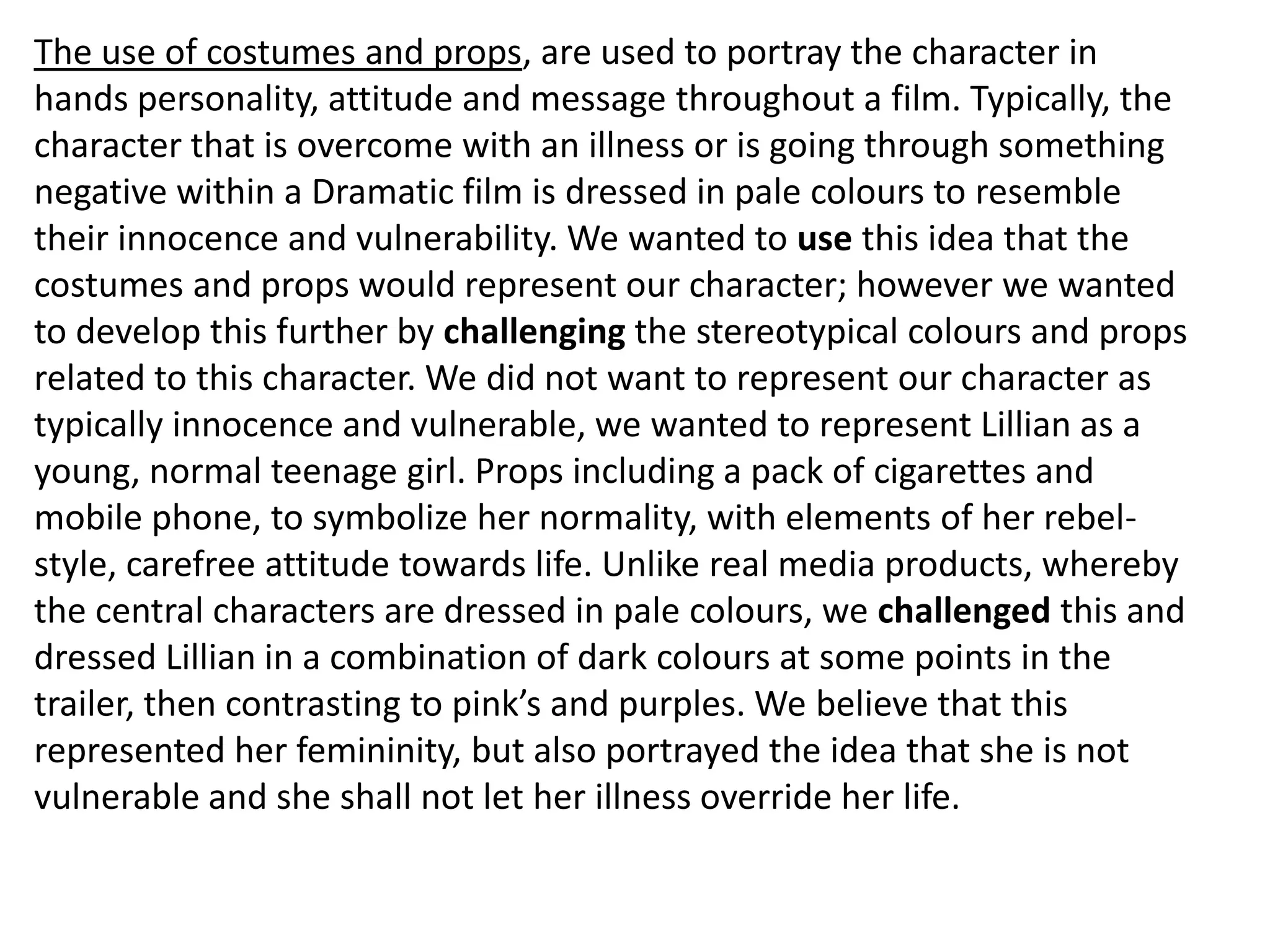 The use of costumes and props, are used to portray the character in
hands personality, attitude and message throughout a film. Typically, the
character that is overcome with an illness or is going through something
negative within a Dramatic film is dressed in pale colours to resemble
their innocence and vulnerability. We wanted to use this idea that the
costumes and props would represent our character; however we wanted
to develop this further by challenging the stereotypical colours and props
related to this character. We did not want to represent our character as
typically innocence and vulnerable, we wanted to represent Lillian as a
young, normal teenage girl. Props including a pack of cigarettes and
mobile phone, to symbolize her normality, with elements of her rebel-
style, carefree attitude towards life. Unlike real media products, whereby
the central characters are dressed in pale colours, we challenged this and
dressed Lillian in a combination of dark colours at some points in the
trailer, then contrasting to pink’s and purples. We believe that this
represented her femininity, but also portrayed the idea that she is not
vulnerable and she shall not let her illness override her life.
 