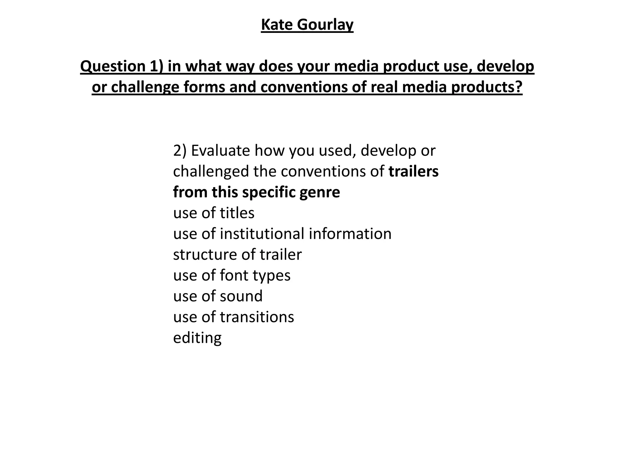 Kate Gourlay

Question 1) in what way does your media product use, develop
 or challenge forms and conventions of real media products?


            2) Evaluate how you used, develop or
            challenged the conventions of trailers
            from this specific genre
            use of titles
            use of institutional information
            structure of trailer
            use of font types
            use of sound
            use of transitions
            editing
 
