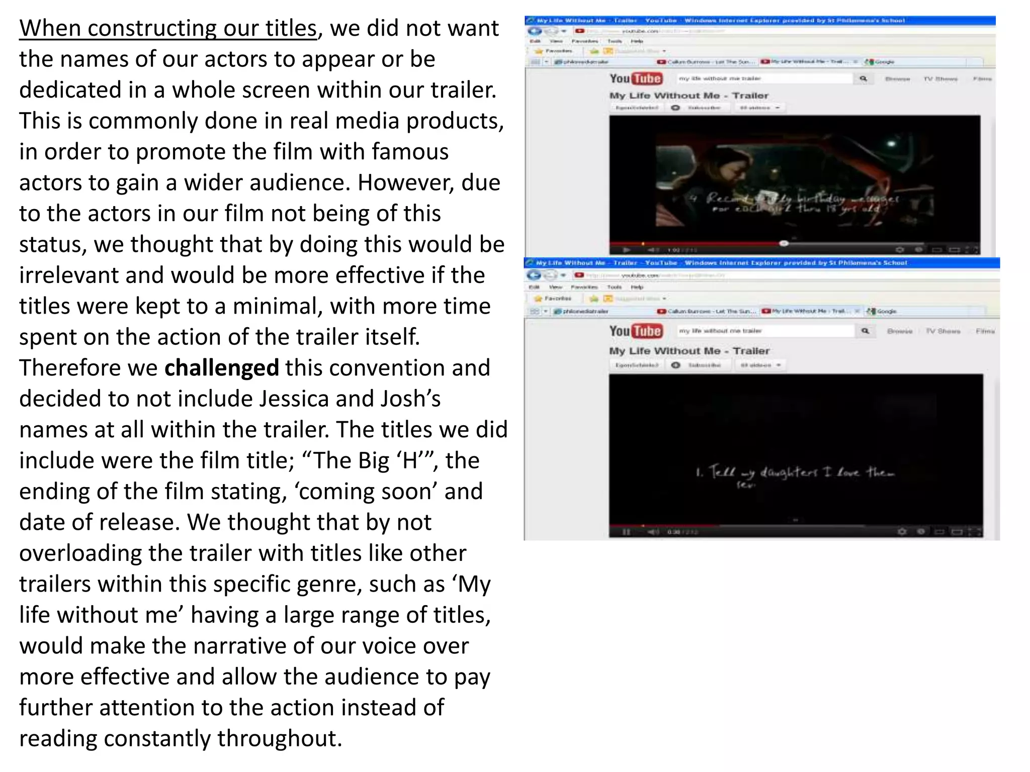 When constructing our titles, we did not want
the names of our actors to appear or be
dedicated in a whole screen within our trailer.
This is commonly done in real media products,
in order to promote the film with famous
actors to gain a wider audience. However, due
to the actors in our film not being of this
status, we thought that by doing this would be
irrelevant and would be more effective if the
titles were kept to a minimal, with more time
spent on the action of the trailer itself.
Therefore we challenged this convention and
decided to not include Jessica and Josh’s
names at all within the trailer. The titles we did
include were the film title; “The Big ‘H’”, the
ending of the film stating, ‘coming soon’ and
date of release. We thought that by not
overloading the trailer with titles like other
trailers within this specific genre, such as ‘My
life without me’ having a large range of titles,
would make the narrative of our voice over
more effective and allow the audience to pay
further attention to the action instead of
reading constantly throughout.
 