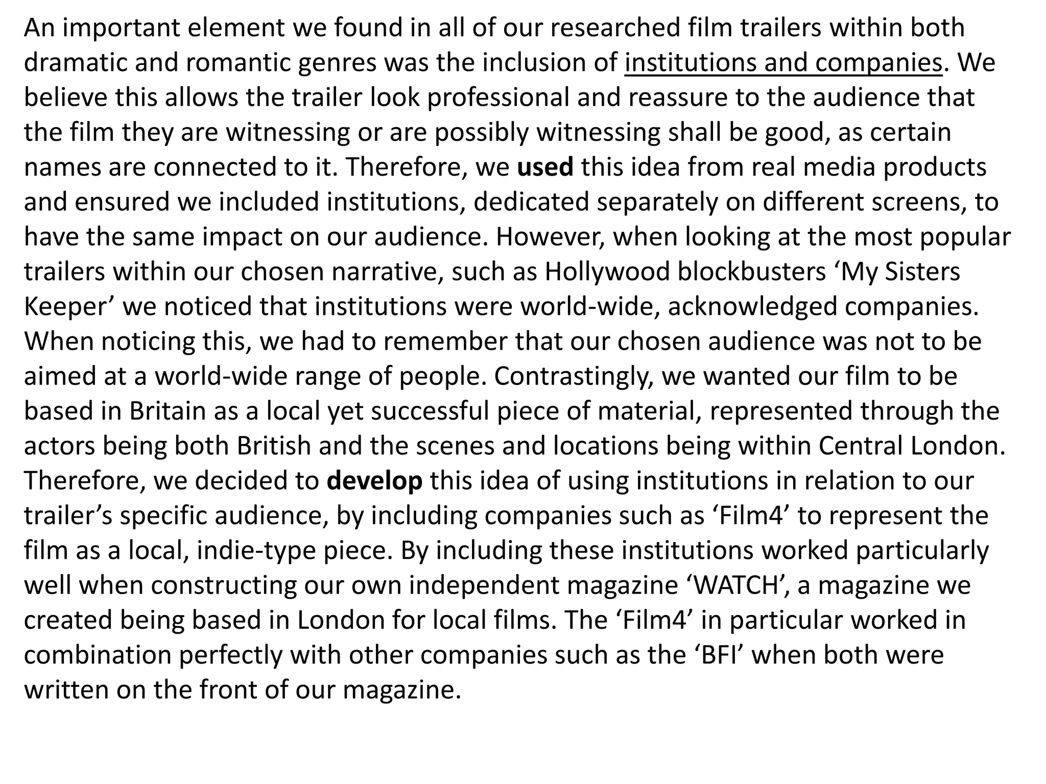 An important element we found in all of our researched film trailers within both
dramatic and romantic genres was the inclusion of institutions and companies. We
believe this allows the trailer look professional and reassure to the audience that
the film they are witnessing or are possibly witnessing shall be good, as certain
names are connected to it. Therefore, we used this idea from real media products
and ensured we included institutions, dedicated separately on different screens, to
have the same impact on our audience. However, when looking at the most popular
trailers within our chosen narrative, such as Hollywood blockbusters ‘My Sisters
Keeper’ we noticed that institutions were world-wide, acknowledged companies.
When noticing this, we had to remember that our chosen audience was not to be
aimed at a world-wide range of people. Contrastingly, we wanted our film to be
based in Britain as a local yet successful piece of material, represented through the
actors being both British and the scenes and locations being within Central London.
Therefore, we decided to develop this idea of using institutions in relation to our
trailer’s specific audience, by including companies such as ‘Film4’ to represent the
film as a local, indie-type piece. By including these institutions worked particularly
well when constructing our own independent magazine ‘WATCH’, a magazine we
created being based in London for local films. The ‘Film4’ in particular worked in
combination perfectly with other companies such as the ‘BFI’ when both were
written on the front of our magazine.
 