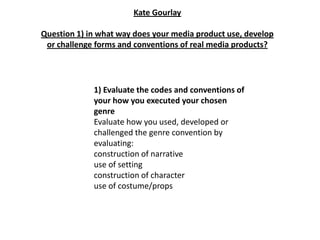 Kate Gourlay

Question 1) in what way does your media product use, develop
 or challenge forms and conventions of real media products?




             1) Evaluate the codes and conventions of
             your how you executed your chosen
             genre
             Evaluate how you used, developed or
             challenged the genre convention by
             evaluating:
             construction of narrative
             use of setting
             construction of character
             use of costume/props
 