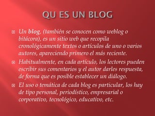  Un blog, (también se conocen como weblog o
bitácora), es un sitio web que recopila
cronológicamente textos o artículos de uno o varios
autores, apareciendo primero el más reciente.
 Habitualmente, en cada artículo, los lectores pueden
escribir sus comentarios y el autor darles respuesta,
de forma que es posible establecer un diálogo.
 El uso o temática de cada blog es particular, los hay
de tipo personal, periodístico, empresarial o
corporativo, tecnológico, educativo, etc.
 
