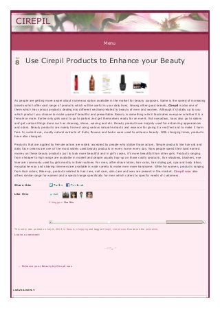 Menu
LEAVE A REPLYLEAVE A REPLY
Share this:
Like this:
4 bloggers like this.
Use Cirepil Products to Enhance your BeautyUse Cirepil Products to Enhance your Beauty
As people are getting more aware about numerous option available in the market for beauty purposes. Same is the speed of increasing
brands which offer vast range of products which will be useful in your daily lives. Among other good brands, Cirepil is also one of
them which has various products dealing into different sections related to beauty of men and women. Although it’s totally up to you
which product you choose to make yourself beautiful and presentable. Beauty is something which fascinates everyone whether it is a
female or male. Earlier only girls used to go to parlors and get themselves ready for an event. But nowadays, boys also go to salons
and get various things done such as cleaning, shave, waxing and etc. Beauty products are majorly used for enhancing appearances
and odors. Beauty products are mainly formed using various natural extracts and essence for giving it a real feel and to make it harm
free. In ancient era, mostly natural extracts of fruits, flowers and herbs were used to enhance beauty. With changing times, products
have also changed.
Products that are applied by female actors are widely accepted by people who idolize those actors. Simple products like hair oils and
daily face creams are one of the most widely used beauty products in every home every day. Now people spend their hard earned
money on these beauty products just to look more beautiful and in girl’s cases, it’s more beautiful than other girls. Products ranging
from cheaper to high range are available in market and people usually hop-up on those costly products. Eye shadows, blushers, eye
liner are commonly used by girls mostly in their routines. For men, after shave lotion, hair color, hair styling gel, spa and body lotion,
moustache wax and shaving trimmers are available in wide variety to make men more handsome. While for women, products ranging
from Hair colors, Make-up, products related to hair care, nail care, skin care and wax are present in the market. Cirepil wax also
offers similar range for women and a special range specifically for men which caters to specific needs of customers.
This entry was posted on July 8, 2013, in Beauty, shopping and tagged Cirepil, cirepil wax. Bookmark the permalink.
Leave a comment
← Enhance your Beaut y by Cirepil wax
CIREPIL
Jul
8
 