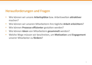 Herausforderungen und Fragen
3
• Wie können wir unsere Arbeitsplätze bzw. Arbeitswelten attraktiver
machen?
• Wie können wir unseren Mitarbeitern ihre tägliche Arbeit erleichtern?
• Wie können Prozesse effizienter gestalten werden?
• Wie können Ideen von Mitarbeitern gesammelt werden?
• Welche Wege müssen wir beschreiten, um Motivation und Engagement
unserer Mitarbeiter zu fördern?
 