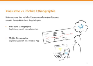 Klassische vs. mobile Ethnographie
6
Untersuchung des sozialen Zusammenlebens von Gruppen
aus der Perspektive ihrer Angehörigen..
• Klassische Ethnographie
Begleitung durch einen Forscher
• Mobile Ethnographie
Begleitung durch eine mobile App
 