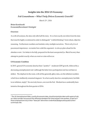 Insights into the 2016 US Economy:
Fed Conundrums – What Truly Drives Economic Growth?
March 21st, 2016
Brian Koralewski
Economic/Investment Strategist
Overview
As with all analyses, the data only tells half the story. It is what exactly one infers from the data
that must be highly scrutinized in order to distinguish “wishful thinking” from robust, objective
reasoning. Furthermore numbers and statistics relay multiple narratives. This is why it is of
paramount importance - no matter how solid the argument - to always plan ahead for the
absolute worst. It is better to be fully prepared for the least unexpected (i.e. Black Swans), than
attempt to predict exactly when an event or crisis will occur.
US Economic Condition
In 2015, general US economic data has been “positive” - moderate GDP growth, followed by a
decreasing unemployment rate1 (although the labor force participation rate has not been so
stellar). The elephant in the room, with all the generally glitzy data, are the inflation numbers
which have stubbornly remained stagnant. So what exactly does low unemployment, but little
to no inflation, imply? No one truly knows, not even the Fed. Markets have undeniably been
tentative throughout the first quarter of 2016.
1
The US UnemploymentRate,aswithall economicdata, shouldcertainlybe taken withagrainof salt,
as it doesnottake intoaccount the difference betweenfull-time andpart-time workers,aswell asif
those employedare trulyintheir“ideal job”wheretheircredentials/backgroundequatestotheir
currentpay rate.
 