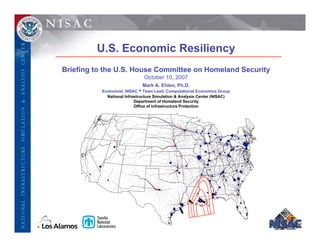 U.S. Economic Resiliency
Briefing to the U.S. House Committee on Homeland Security
                              October 10, 2007
                             Mark A. Ehlen, Ph.D.
          Economist, NISAC • Team Lead, Computational Economics Group
            National Infrastructure Simulation & Analysis Center (NISAC)
                          Department of Homeland Security
                          Office of Infrastructure Protection
 