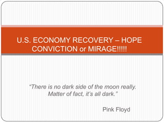 “There is no dark side of the moon really.
Matter of fact, it’s all dark.”
Pink Floyd
U.S. ECONOMY RECOVERY – HOPE
CONVICTION or MIRAGE!!!!!
 