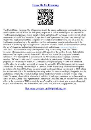 Essay On Us Economy
The United States Economy The US economy is still the largest and the most important in the world
which represent about 20% of the total global output and is ranked as 6th highest per capita GDP.
The US economy features a highly–developed and technologically–advanced services sector, which
accounts for about 80% of its outputs. Large American Corporations also play a role on the global
stage with a huge amount of their companies are located all around the world. The US is also the
2nd largest manufacturing in the world and also has an important manufacturing base and is the
main hub in producing high–value products. They have access to almost any natural resource and is
the world's largest agricultural exporting country with sophisticated...show more content...
Still, the US economy faces many challenges in its way in the coming years. The Chinese
Economy China economy experienced an incredible growth in the last few decades that made the
country the 2nd largest economy in the world. When China started the program of economic
reforms in 1978, it ranked 9th in nominal GDP but 35 years later it's now ranked 2nd in the
nominal GDP and been the world's manufacturing hub. In recent years, China's modernization
propelled the tertiary sector and in 2013, it became the largest category of GDP with a share of
46.1%, while the secondary sector still accounted for a sizeable, 45% of the country's total output.
Meanwhile, the primary sector's weight in GDP has shrunk dramatically since the country opened
up to the world. Since 1993, China has experienced uninterrupted trade supplies and in 2013, China
has overtaken the US as the world's largest trading nation. As an economy highly integrated into the
global trade system, the country benefited from a steady improvement in its term of trade since
2000. The country has multiple bilateral and multilateral trade agreements that opened new markets
for its product. A Free Trade Agreement (FTA) between China and ASEAN nations which came into
effect in the beginning of 2010, created the world's third largest free trade area in terms of nominal
GDP. China established FTA with nations like Korea, Peru, Pakistan, Singapore and etc.
Get more content on HelpWriting.net
 