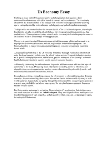 Us Economy Essay
Crafting an essay on the US economy can be a challenging task that requires a deep
understanding of economic principles, historical context, and current events. The complexity
arises from the dynamic nature of the subject, with economic landscapes constantly evolving
due to various factors like policy changes, global events, and technological advancements.
To begin with, one must delve into the intricate details of the US economic system, exploring its
foundations, key players, and the delicate balance between government intervention and free-
market forces. This requires meticulous research and a keen analytical mind to grasp the nuances
of economic theories and their real-world applications.
Moreover, a comprehensive US economy essay should incorporate a historical perspective to
highlight the evolution of economic policies, major crises, and their lasting impacts. This
historical context is crucial for understanding the present economic scenario and predicting
future trends.
Analyzing the current state of the US economy demands a thorough examination of statistical
data, fiscal and monetary policies, and the role of various sectors. Economic indicators, such as
GDP growth, unemployment rates, and inflation, provide a snapshot of the country's economic
health, but interpreting them requires a solid grasp of economic theories.
Additionally, addressing the socio-economic disparities within the nation adds another layer of
complexity to the essay. Discussing issues like income inequality, access to education, and
disparities in economic opportunities requires a nuanced understanding of social dynamics and
their interconnectedness with economic policies.
In conclusion, writing a compelling essay on the US economy is a formidable task that demands
not only a deep understanding of economic theories but also an ability to critically analyze real-
world scenarios. Successfully navigating through the intricacies of this subject requires extensive
research, analytical skills, and a keen awareness of the interplay between economic forces and
broader societal factors.
For those seeking assistance in navigating this complexity, it's worth noting that similar essays
and much more can be ordered on HelpWriting.net. They provide professional writing services
to aid in the creation of well-researched and eloquently written essays on a wide range of topics,
including the US economy.
Us Economy Essay Us Economy Essay
 