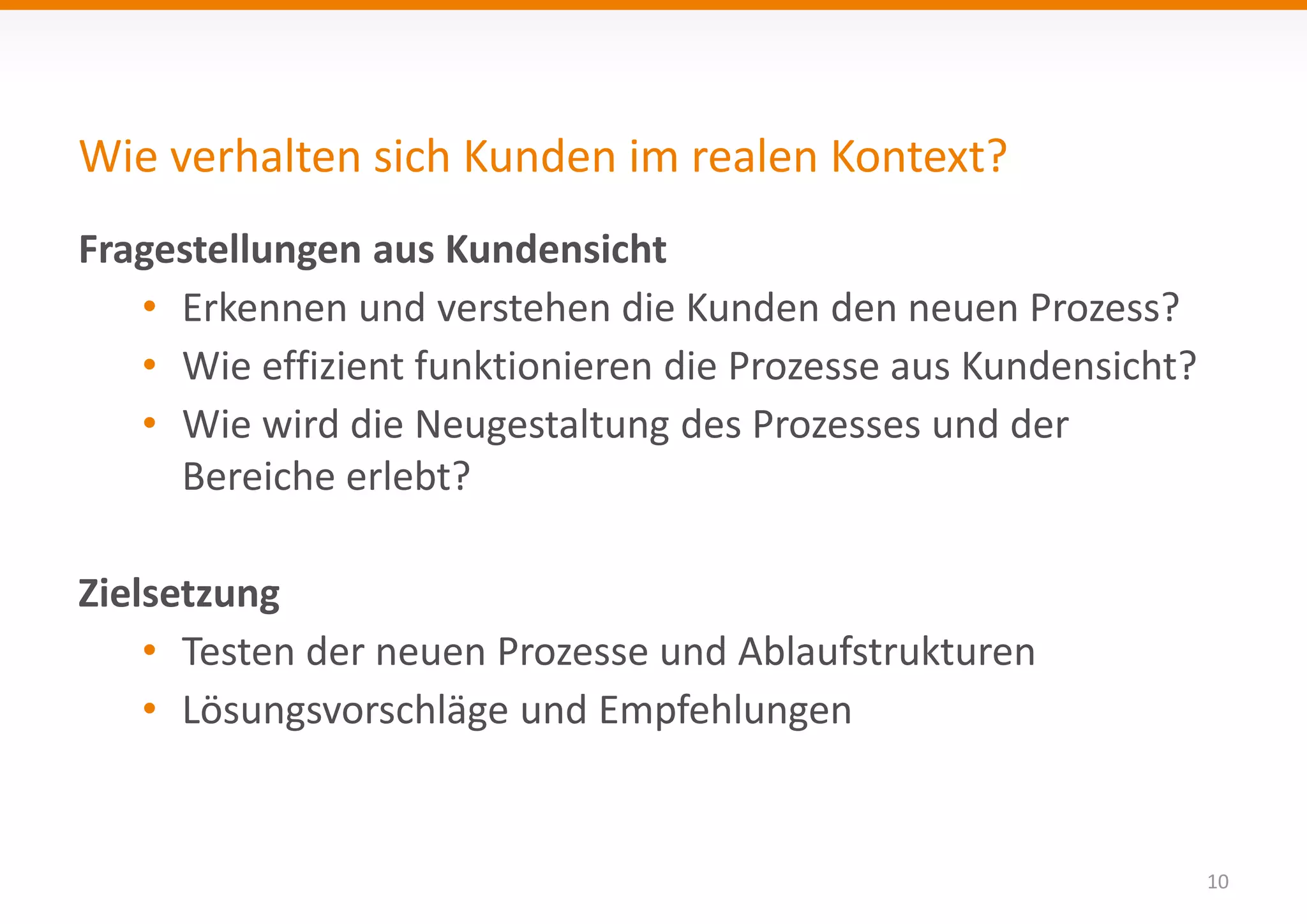 Wie verhalten sich Kunden im realen Kontext? 
10 
Fragestellungen aus Kundensicht 
• Erkennen und verstehen die Kunden den neuen Prozess? 
• Wie effizient funktionieren die Prozesse aus Kundensicht? 
• Wie wird die Neugestaltung des Prozesses und der 
Bereiche erlebt? 
Zielsetzung 
• Testen der neuen Prozesse und Ablaufstrukturen 
• Lösungsvorschläge und Empfehlungen 
 