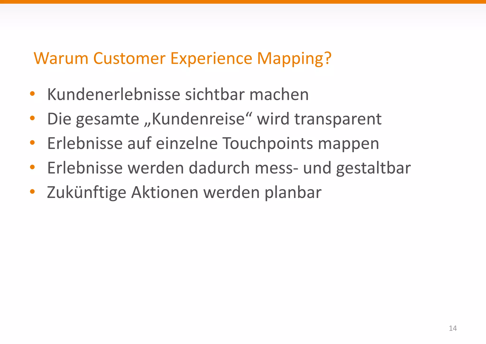 Warum Customer Experience Mapping? 
14 
• Kundenerlebnisse sichtbar machen 
• Die gesamte „Kundenreise“ wird transparent 
• Erlebnisse auf einzelne Touchpoints mappen 
• Erlebnisse werden dadurch mess- und gestaltbar 
• Zukünftige Aktionen werden planbar 
 