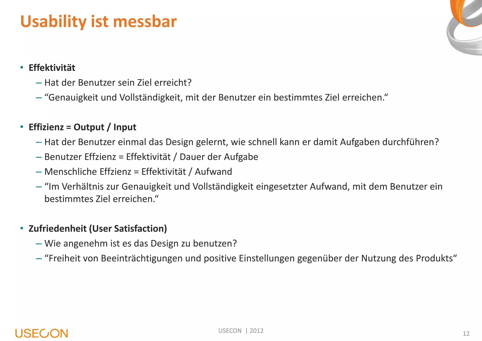 Usability ist messbar
• Effektivität
– Hat der Benutzer sein Ziel erreicht?
– “Genauigkeit und Vollständigkeit, mit der Benutzer ein bestimmtes Ziel erreichen.“

• Effizienz = Output / Input
– Hat der Benutzer einmal das Design gelernt, wie schnell kann er damit Aufgaben durchführen?
– Benutzer Effzienz = Effektivität / Dauer der Aufgabe
– Menschliche Effzienz = Effektivität / Aufwand
– “Im Verhältnis zur Genauigkeit und Vollständigkeit eingesetzter Aufwand, mit dem Benutzer ein
bestimmtes Ziel erreichen.“
• Zufriedenheit (User Satisfaction)
– Wie angenehm ist es das Design zu benutzen?
– “Freiheit von Beeinträchtigungen und positive Einstellungen gegenüber der Nutzung des Produkts“

USECON | 2012

12

 
