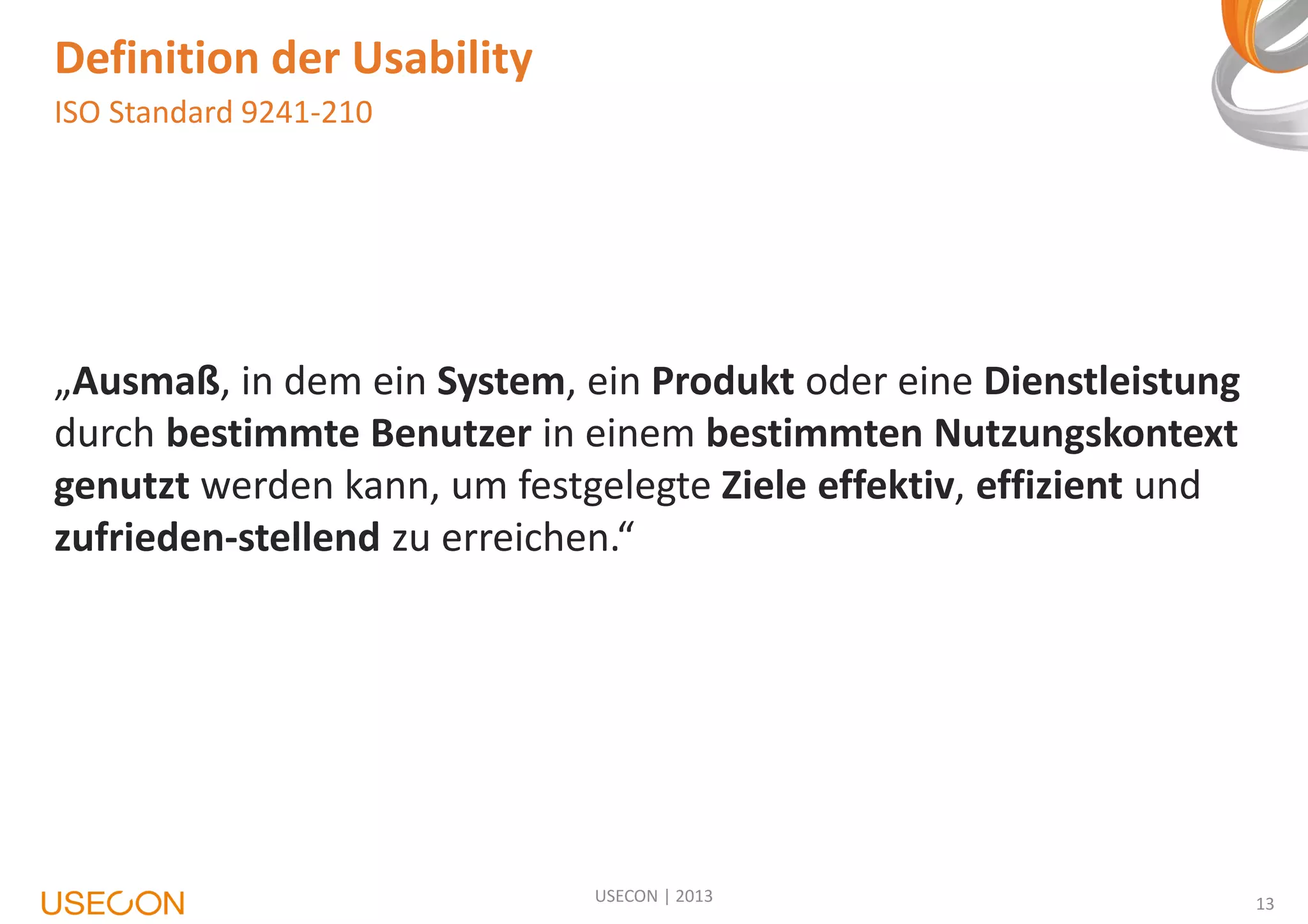 Definition der Usability
ISO Standard 9241-210

„Ausmaß, in dem ein System, ein Produkt oder eine Dienstleistung
durch bestimmte Benutzer in einem bestimmten Nutzungskontext
genutzt werden kann, um festgelegte Ziele effektiv, effizient und
zufrieden-stellend zu erreichen.“

USECON | 2013

13

 
