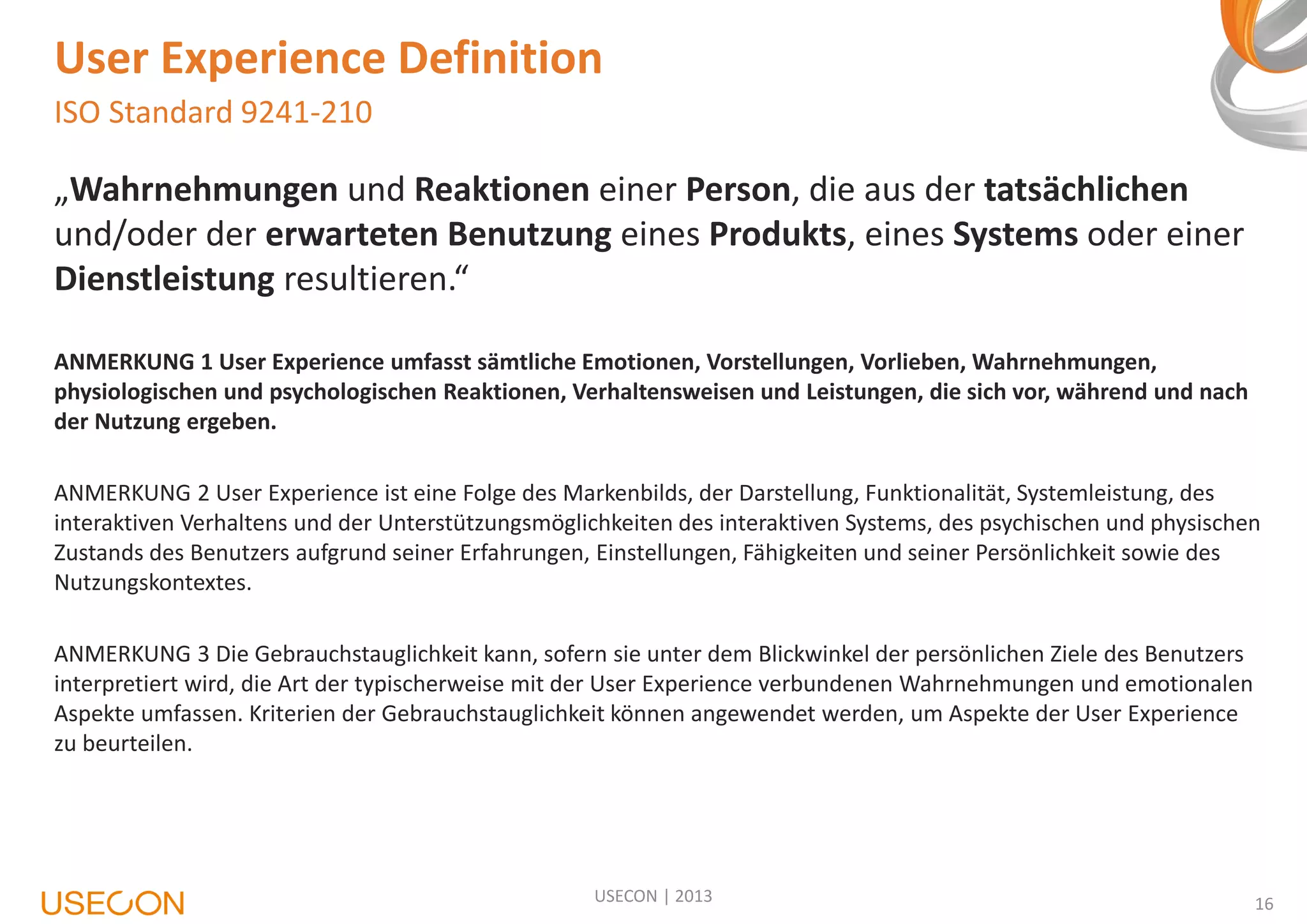 User Experience Definition
ISO Standard 9241-210

„Wahrnehmungen und Reaktionen einer Person, die aus der tatsächlichen
und/oder der erwarteten Benutzung eines Produkts, eines Systems oder einer
Dienstleistung resultieren.“
ANMERKUNG 1 User Experience umfasst sämtliche Emotionen, Vorstellungen, Vorlieben, Wahrnehmungen,
physiologischen und psychologischen Reaktionen, Verhaltensweisen und Leistungen, die sich vor, während und nach
der Nutzung ergeben.
ANMERKUNG 2 User Experience ist eine Folge des Markenbilds, der Darstellung, Funktionalität, Systemleistung, des
interaktiven Verhaltens und der Unterstützungsmöglichkeiten des interaktiven Systems, des psychischen und physischen
Zustands des Benutzers aufgrund seiner Erfahrungen, Einstellungen, Fähigkeiten und seiner Persönlichkeit sowie des
Nutzungskontextes.
ANMERKUNG 3 Die Gebrauchstauglichkeit kann, sofern sie unter dem Blickwinkel der persönlichen Ziele des Benutzers
interpretiert wird, die Art der typischerweise mit der User Experience verbundenen Wahrnehmungen und emotionalen
Aspekte umfassen. Kriterien der Gebrauchstauglichkeit können angewendet werden, um Aspekte der User Experience
zu beurteilen.

USECON | 2013

16

 
