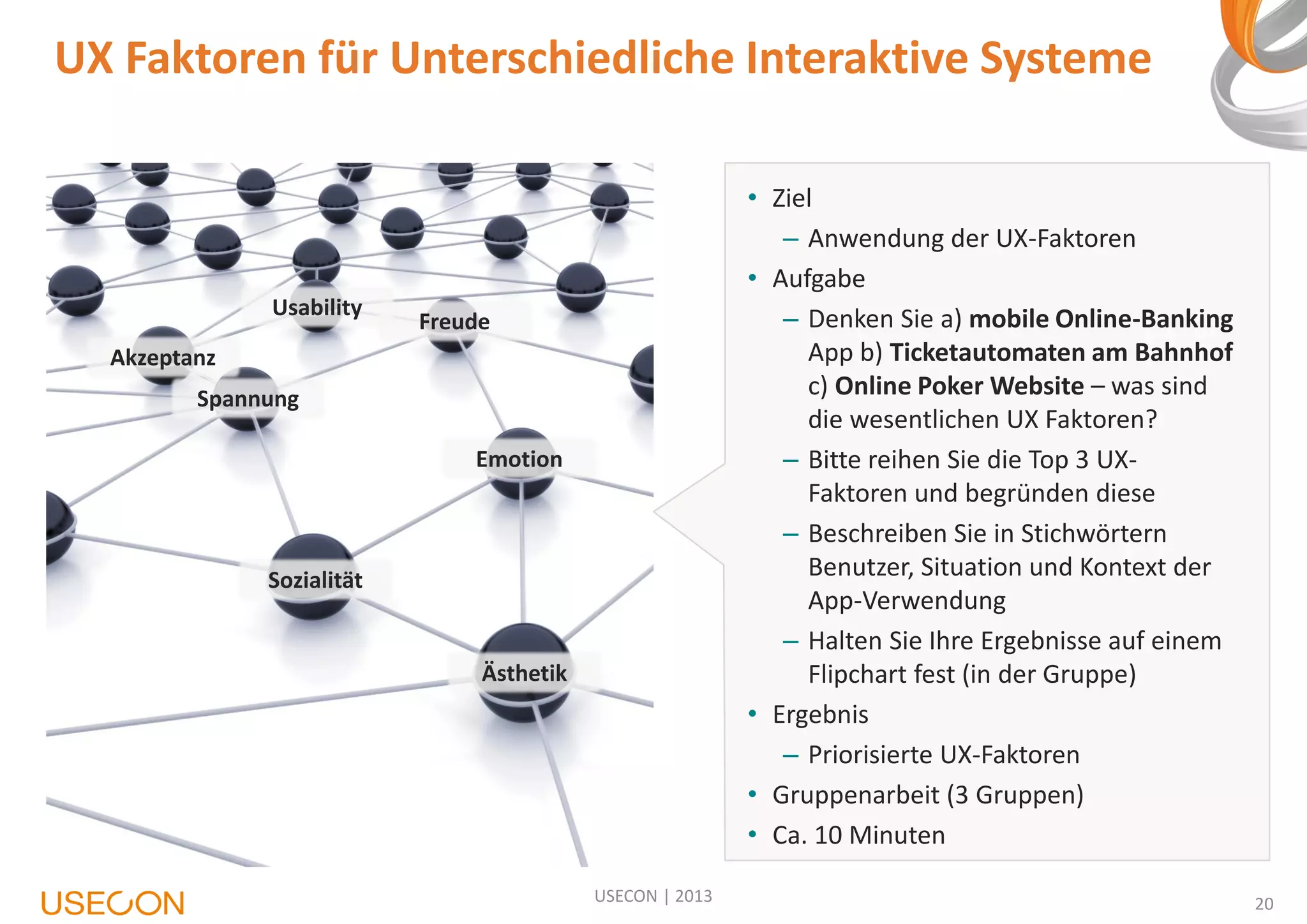 UX Faktoren für Unterschiedliche Interaktive Systeme

Usability

• Ziel
– Anwendung der UX-Faktoren
• Aufgabe
– Denken Sie a) mobile Online-Banking
App b) Ticketautomaten am Bahnhof
c) Online Poker Website – was sind
die wesentlichen UX Faktoren?
– Bitte reihen Sie die Top 3 UXFaktoren und begründen diese
– Beschreiben Sie in Stichwörtern
Benutzer, Situation und Kontext der
App-Verwendung
– Halten Sie Ihre Ergebnisse auf einem
Flipchart fest (in der Gruppe)
• Ergebnis
– Priorisierte UX-Faktoren
• Gruppenarbeit (3 Gruppen)
• Ca. 10 Minuten

Freude

Akzeptanz
Spannung
Emotion

Sozialität

Ästhetik

USECON | 2013

20

 