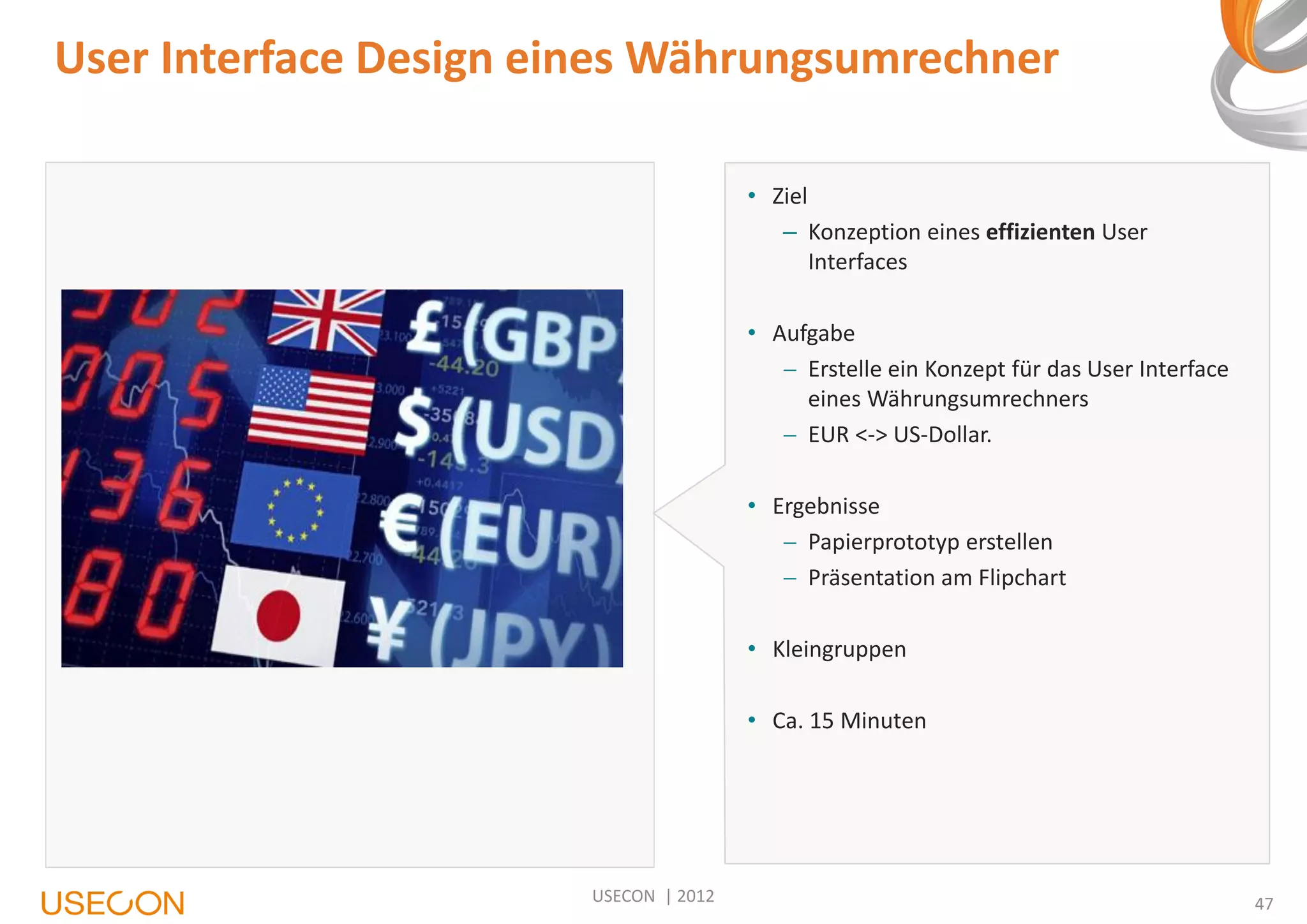 User Interface Design eines Währungsumrechner
• Ziel
– Konzeption eines effizienten User
Interfaces
• Aufgabe
 Erstelle ein Konzept für das User Interface
eines Währungsumrechners
 EUR <-> US-Dollar.
• Ergebnisse
 Papierprototyp erstellen
 Präsentation am Flipchart
• Kleingruppen
• Ca. 15 Minuten

USECON | 2012

47

 