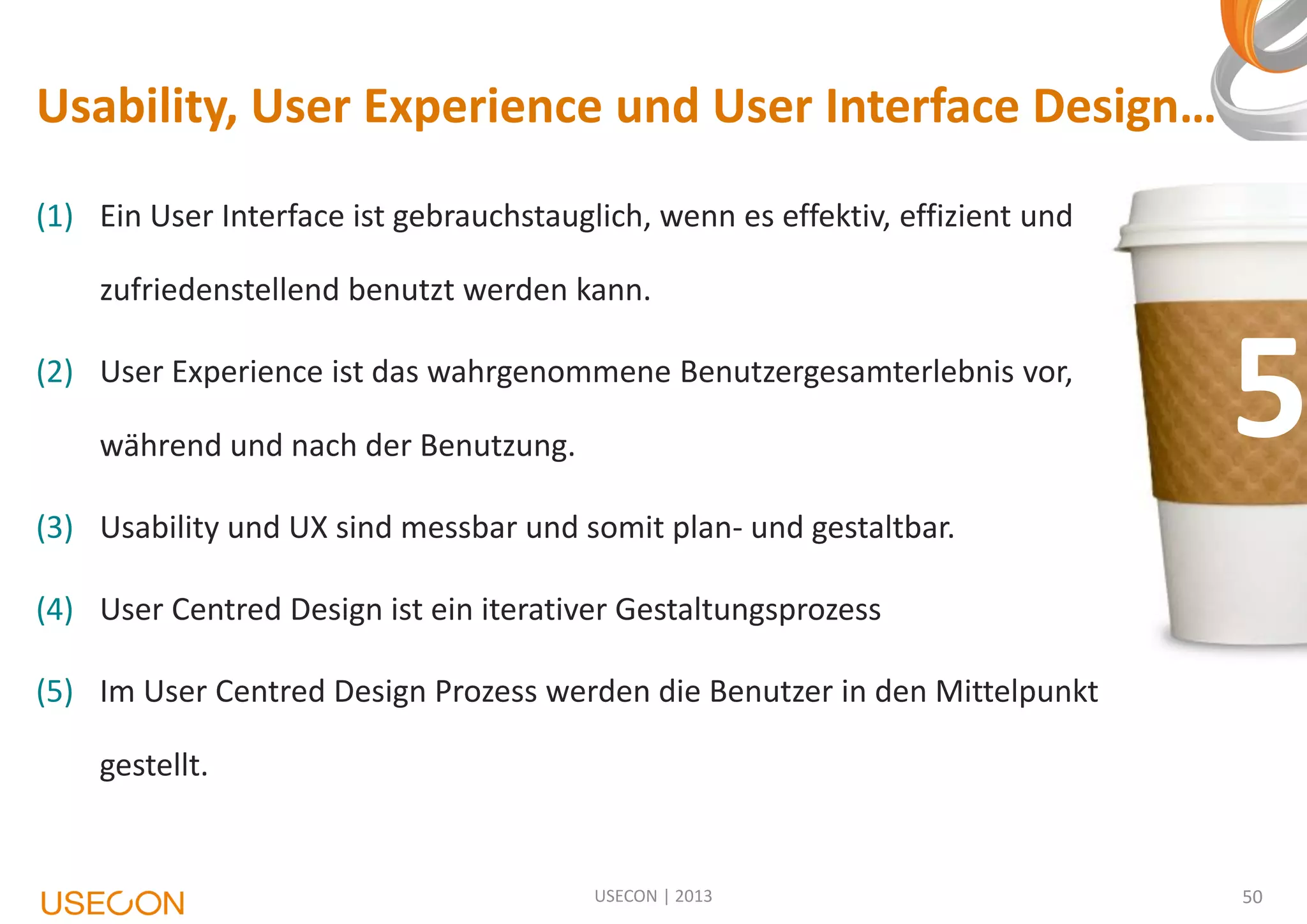 Usability, User Experience und User Interface Design…
(1) Ein User Interface ist gebrauchstauglich, wenn es effektiv, effizient und
zufriedenstellend benutzt werden kann.
(2) User Experience ist das wahrgenommene Benutzergesamterlebnis vor,
während und nach der Benutzung.

5

(3) Usability und UX sind messbar und somit plan- und gestaltbar.

(4) User Centred Design ist ein iterativer Gestaltungsprozess
(5) Im User Centred Design Prozess werden die Benutzer in den Mittelpunkt
gestellt.

USECON | 2013

50

 