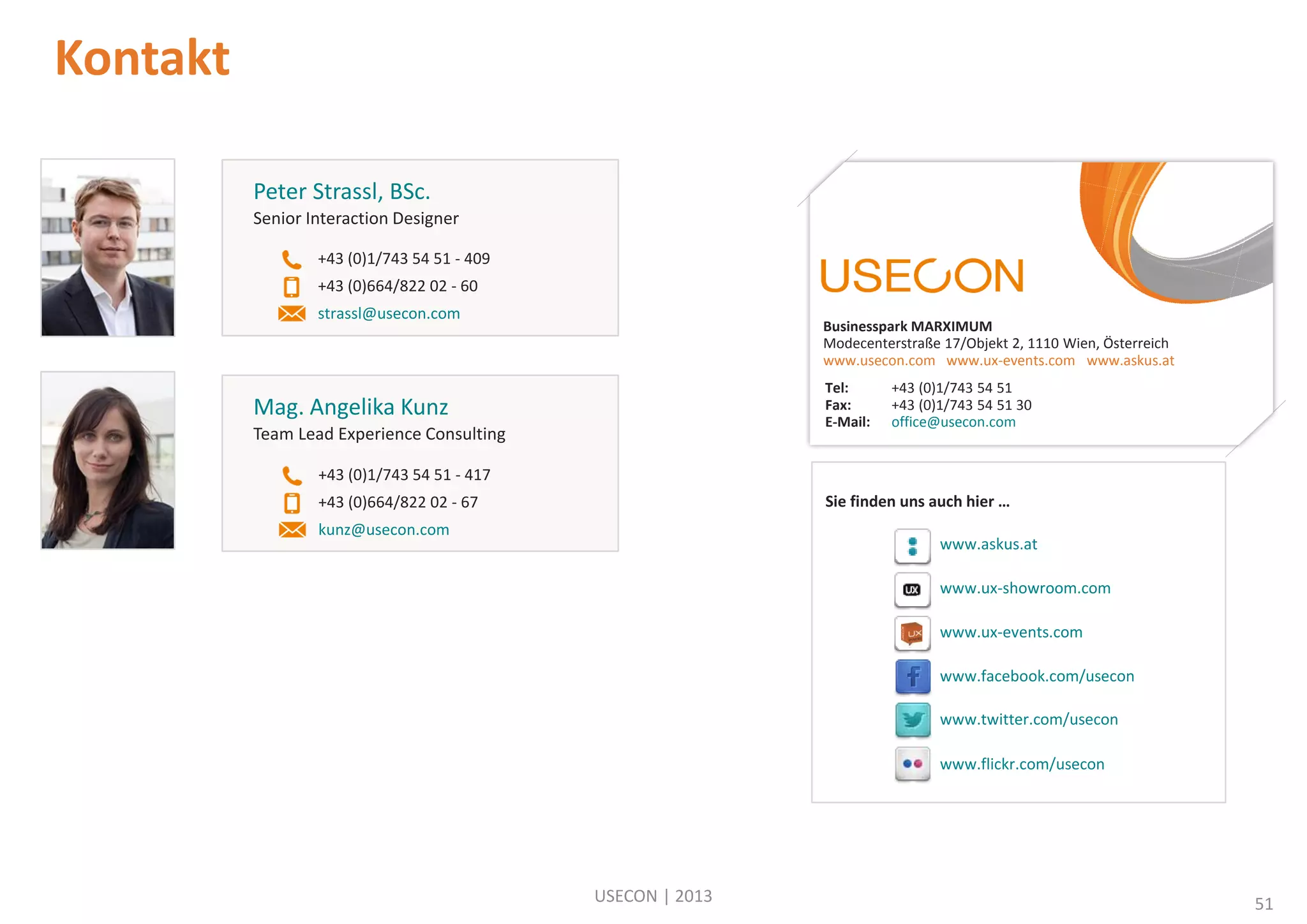 Kontakt
Peter Strassl, BSc.
Senior Interaction Designer
+43 (0)1/743 54 51 - 409
+43 (0)664/822 02 - 60
strassl@usecon.com

Businesspark MARXIMUM
Modecenterstraße 17/Objekt 2, 1110 Wien, Österreich
www.usecon.com www.ux-events.com www.askus.at
Tel:
Fax:
E-Mail:

Mag. Angelika Kunz
Team Lead Experience Consulting

+43 (0)1/743 54 51
+43 (0)1/743 54 51 30
office@usecon.com

+43 (0)1/743 54 51 - 417
Sie finden uns auch hier …

+43 (0)664/822 02 - 67
kunz@usecon.com

www.askus.at
www.ux-showroom.com
www.ux-events.com
www.facebook.com/usecon
www.twitter.com/usecon
www.flickr.com/usecon

USECON | 2013

51

 