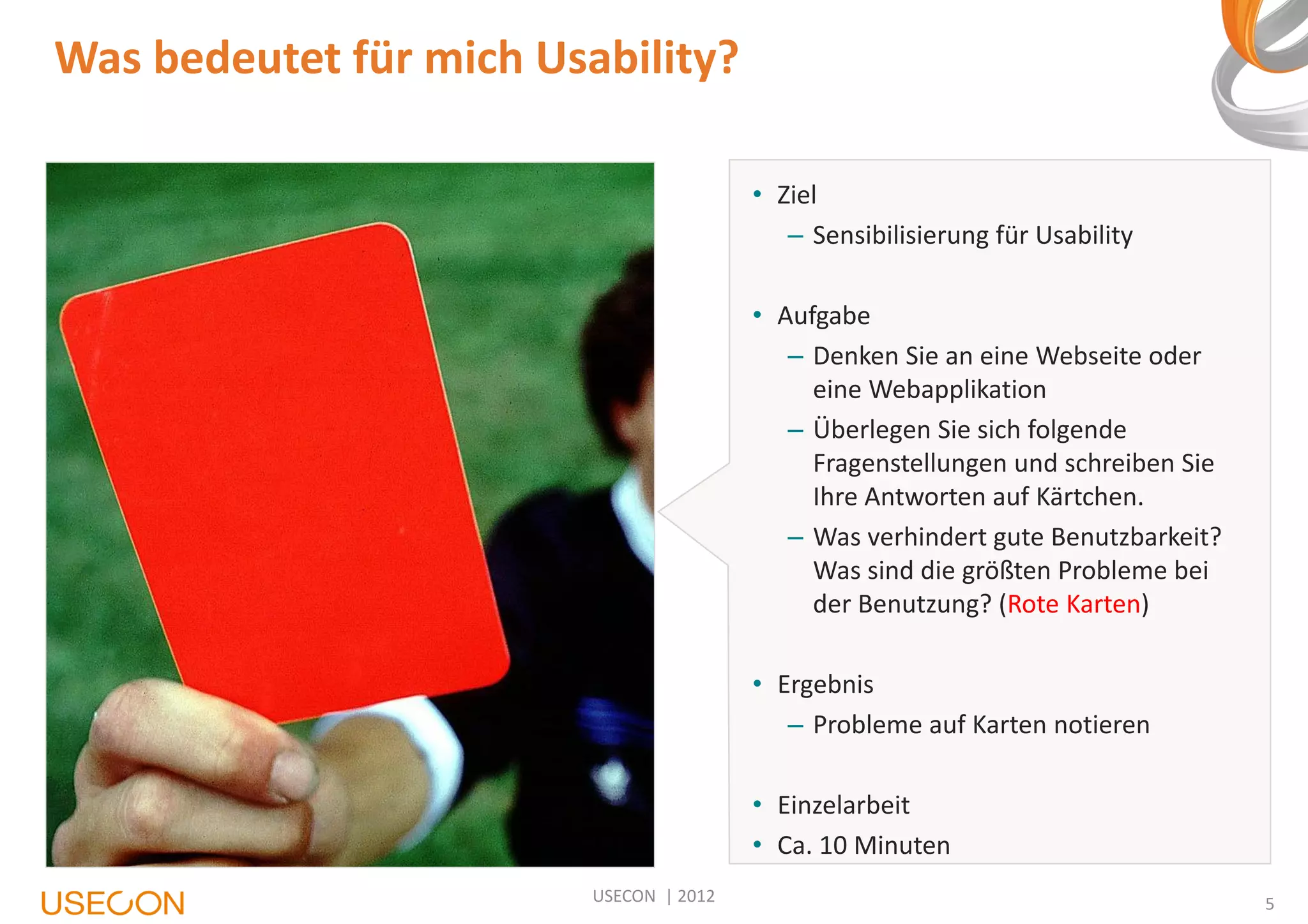 Was bedeutet für mich Usability?
• Ziel
– Sensibilisierung für Usability

• Aufgabe
– Denken Sie an eine Webseite oder
eine Webapplikation
– Überlegen Sie sich folgende
Fragenstellungen und schreiben Sie
Ihre Antworten auf Kärtchen.
– Was verhindert gute Benutzbarkeit?
Was sind die größten Probleme bei
der Benutzung? (Rote Karten)
• Ergebnis
– Probleme auf Karten notieren
• Einzelarbeit
• Ca. 10 Minuten
USECON | 2012

5

 