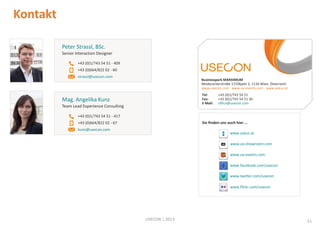 Kontakt
Peter Strassl, BSc.
Senior Interaction Designer
+43 (0)1/743 54 51 - 409
+43 (0)664/822 02 - 60
strassl@usecon.com

Businesspark MARXIMUM
Modecenterstraße 17/Objekt 2, 1110 Wien, Österreich
www.usecon.com www.ux-events.com www.askus.at
Tel:
Fax:
E-Mail:

Mag. Angelika Kunz
Team Lead Experience Consulting

+43 (0)1/743 54 51
+43 (0)1/743 54 51 30
office@usecon.com

+43 (0)1/743 54 51 - 417
Sie finden uns auch hier …

+43 (0)664/822 02 - 67
kunz@usecon.com

www.askus.at
www.ux-showroom.com
www.ux-events.com
www.facebook.com/usecon
www.twitter.com/usecon
www.flickr.com/usecon

USECON | 2013

51

 