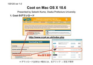 130120 ver 1.0

                 Coot on Mac OS X 10.6
         Presented by Satoshi Kume, Osaka Prefecture University
  1. Coot のダウンロード




                   http://www.ccp4.ac.uk/index.php




                           Mac版を選択

           ※ ダウンロード出来ない場合には、右クリック → 別名で保存
 