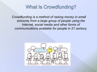 Crowdfunding is a method of raising money in small
amounts from a large group of people using the
Internet, social media and other forms of
communications available for people in 21 century.
 