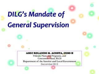 DILG’s Mandate of
General Supervision
ASEC ROLANDO M. ACOSTA, CESO II
Policies, Plans and Programs, and
Concurrent Head, BLGS
Department of the Interior and Local Government
December 2012
 