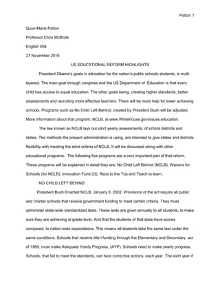 Patton 1
Quyn-Marie Patton
Professor Chris McBride
English 004
27 November 2016
US EDUCATIONAL REFORM HIGHLIGHTS
President Obama’s goals in education for the nation’s public schools students, is multi-
layered. The main goal through congress and the US Department of Education is that every
child has access to equal education. The other goals being, creating higher standards, better
assessments and recruiting more effective teachers. There will be more help for lower achieving
schools. Programs such as No Child Left Behind, created by President Bush will be adjusted.
More information about that program; NCLB, at www.Whitehouse.gov/issues.education.
The law known as NCLB lays out strict yearly assessments, of school districts and
states. The methods the present administration is using, are intended to give states and districts
flexibility with meeting the strict criteria of NCLB, It will be discussed along with other
educational programs. The following five programs are a very important part of that reform.
These programs will be explained in detail they are; No Child Left Behind (NCLB), Waivers for
Schools (for NCLB), Innovation Fund (i3), Race to the Top and Teach to learn.
NO CHILD LEFT BEHIND
President Bush Enacted NCLB, January 8, 2002. Provisions of the act require all public
and charter schools that receive government funding to meet certain criteria. They must
administer state-wide standardized tests. These tests are given annually to all students, to make
sure they are achieving at grade level. And that the students of that state have scores
compared, to nation-wide expectations. This means all students take the same test under the
same conditions. Schools that receive title l funding through the Elementary and Secondary act
of 1965, must make Adequate Yearly Progress, (AYP). Schools need to make yearly progress.
Schools, that fail to meet the standards, can face corrective actions, each year. The sixth year if
 