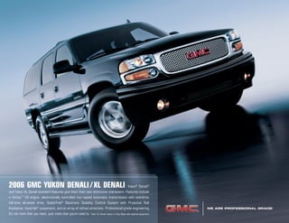 WE ARE PROFESSIONAL GRADE.
®
2006 GMC YUKON DENALI/XL DENALI Yukon®
Denali®
and Yukon XL Denali standard features give them their own distinctive characters. Features include
a Vortec™
V8 engine, electronically controlled four-speed automatic transmission with overdrive,
full-time all-wheel drive, StabiliTrak®
Electronic Stability Control System with Proactive Roll
Avoidance, Autoride®
suspension, and an array of refined amenities. Professional grade engineering.
It’s not more than you need. Just more than you’re used to. Yukon XL Denali shown in Onyx Black with optional equipment.
®
64279_a_1.indd 164279_a_1.indd 1 8/27/05 1:24:44 AM8/27/05 1:24:44 AM
www.JimHudsonSuperstore.com
 