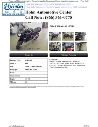 Please call Holm Automotive Center for availability or email brent_palen@holmauto.com.                                                                                Page 1 of 1
                                          See All New Vehicles at Holm Automotive Center!
                                          See Holm Automotive Center's great selection of USED vehicles!


                                     Holm Automotive Center
                                     Call Now: (866) 361-0775
                                                                                               2006 KAWASAKI NINJA




  Internet Price                    $4,495.00                                                Comments
                                                                                             GREAT SHAPE AND READY TO RIDE!
  Stock #                           A5A                                                      FINANCING AVAILABLE WITH APPROVED
                                                                                             CREDIT! Call 785-263-4000 for more information.
  Vin                               JKAEXEA126A003582                                        "You'll Be Glad You Did!"
  Bodystyle                         MOTORCYCLE
  Doors
  Transmission
  Engine                            650 CC
  Mileage                           400

 * While every reasonable effort is made to ensure the accuracy of these data, we are not responsible for any errors or omissions contained on these pages. Please verify any
 information in question with a dealership sales representative.




www.holmauto.com                                                                                                                                                          1/6/2012
 