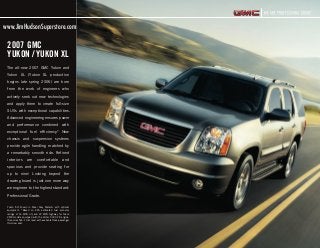 The all-new 2007 GMC Yukon and
Yukon XL (Yukon XL production
begins late spring 2006) are born
from the work of engineers who
actively seek out new technologies
and apply them to create full-size
SUVs with exceptional capabilities.
Advanced engineering ensures power
and performance combined with
exceptional fuel efficiency.* New
chassis and suspension systems
provide agile handling matched by
a remarkably smooth ride. Refined
interiors are comfortable and
spacious and provide seating for
up to nine.†
Looking beyond the
drawing board is just one more way
we engineer to the highest standard:
Professional Grade.
2007 GMC
YUKON / YUKON XL
Yukon SLT shown in Steel Gray Metallic with optional
equipment. *Based on EPA estimated fuel economy
ratings of 16 MPG city and 22 MPG highway for Yukon
2WD models equipped with the Vortec 5300 V8 engine.
†Requires SLE-1 trim level with available three-passenger
third-row seat.
71138_a_2.indd 171138_a_2.indd 1 3/15/06 7:26:40 PM3/15/06 7:26:40 PM
www.JimHudsonSuperstore.com
 
