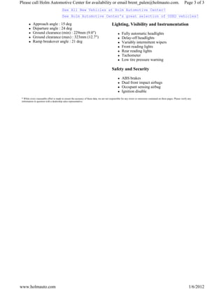 Please call Holm Automotive Center for availability or email brent_palen@holmauto.com.                                                                                Page 3 of 3
                                          See All New Vehicles at Holm Automotive Center!
                                          See Holm Automotive Center's great selection of USED vehicles!

            Approach angle : 15 deg                                                         Lighting, Visibility and Instrumentation
            Departure angle : 24 deg
            Ground clearance (min) : 229mm (9.0")                                                     Fully automatic headlights
            Ground clearance (max) : 323mm (12.7")                                                    Delay-off headlights
            Ramp breakover angle : 21 deg                                                             Variably intermittent wipers
                                                                                                      Front reading lights
                                                                                                      Rear reading lights
                                                                                                      Tachometer
                                                                                                      Low tire pressure warning

                                                                                            Safety and Security

                                                                                                      ABS brakes
                                                                                                      Dual front impact airbags
                                                                                                      Occupant sensing airbag
                                                                                                      Ignition disable
 * While every reasonable effort is made to ensure the accuracy of these data, we are not responsible for any errors or omissions contained on these pages. Please verify any
 information in question with a dealership sales representative.




www.holmauto.com                                                                                                                                                          1/6/2012
 
