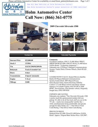 Please call Holm Automotive Center for availability or email brent_palen@holmauto.com.           Page 1 of 3
                      See All New Vehicles at Holm Automotive Center!
                      See Holm Automotive Center's great selection of USED vehicles!


                    Holm Automotive Center
                    Call Now: (866) 361-0775
                                                   2009 Chevrolet Silverado 1500




 Internet Price     $22,000.00                    Comments
                                                  Excellent Condition, ONLY 32,408 Miles! PRICE
 Stock #            1T358A                        DROP FROM $23,000, GREAT DEAL $1,400 below
                                                  NADA Retail. "A pleasing companion." -
 Vin                1GCEC29039Z189196             Edmunds.com, CD Player, Onboard Communications
 Bodystyle          Truck Extended Cab            System, Trailer Hitch, Chrome Wheels, Hitch READ
                                                  MORE...
 Doors              4 door
 Transmission       4-Speed Automatic
                                                  LOADED WITH VALUE: Heated Mirrors,Satellite
 Engine             V-8 cyl                       Radio,CD Player,Onboard Communications
                                                  System,Trailer Hitch. MP3 Player,Privacy
 Mileage            32408                         Glass,Keyless Entry,Alarm,Electronic Stability
                                                  Control. LT with Black exterior and Ebony interior
                                                  features a 8 Cylinder Engine with 295 HP at 5600
                                                  RPM*. Serviced here, Non-Smoker vehicle, Originally
                                                  bought here, ONE OWNER!

                                                  EXPERTS ARE SAYING
                                                  Edmunds.com explains "The Chevrolet Silverado 1500
                                                  is pretty much the quintessential modern full-size
                                                  pickup. It's able to do all the truck stuff you see in the
                                                  TV ads -- manly tree-stump-pullin' and the like --
                                                  while simultaneously being comfortable and upscale
                                                  enough for daily family use.". 5 Star Driver Front
                                                  Crash Rating. 5 Star Driver Side Crash Rating.

                                                  PRICED TO MOVE
                                                  Reduced from $23,000. Priced $1,400 below NADA
                                                  Retail. Approx. Original Base Sticker Price: $28,500*.




www.holmauto.com                                                                                    1/6/2012
 