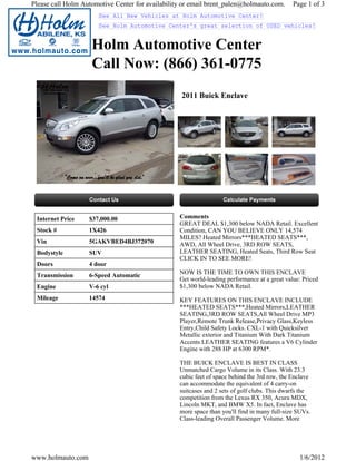 Please call Holm Automotive Center for availability or email brent_palen@holmauto.com.        Page 1 of 3
                      See All New Vehicles at Holm Automotive Center!
                      See Holm Automotive Center's great selection of USED vehicles!


                    Holm Automotive Center
                    Call Now: (866) 361-0775
                                                   2011 Buick Enclave




 Internet Price    $37,000.00                     Comments
                                                  GREAT DEAL $1,300 below NADA Retail. Excellent
 Stock #           1X426                          Condition, CAN YOU BELIEVE ONLY 14,574
                                                  MILES? Heated Mirrors***HEATED SEATS***,
 Vin               5GAKVBED4BJ372070              AWD, All Wheel Drive, 3RD ROW SEATS,
 Bodystyle         SUV                            LEATHER SEATING, Heated Seats, Third Row Seat
                                                  CLICK IN TO SEE MORE!
 Doors             4 door
 Transmission      6-Speed Automatic              NOW IS THE TIME TO OWN THIS ENCLAVE
                                                  Get world-leading performance at a great value: Priced
 Engine            V-6 cyl                        $1,300 below NADA Retail.
 Mileage           14574                          KEY FEATURES ON THIS ENCLAVE INCLUDE
                                                  ***HEATED SEATS***,Heated Mirrors,LEATHER
                                                  SEATING,3RD ROW SEATS,All Wheel Drive MP3
                                                  Player,Remote Trunk Release,Privacy Glass,Keyless
                                                  Entry,Child Safety Locks. CXL-1 with Quicksilver
                                                  Metallic exterior and Titanium With Dark Titanium
                                                  Accents LEATHER SEATING features a V6 Cylinder
                                                  Engine with 288 HP at 6300 RPM*.

                                                  THE BUICK ENCLAVE IS BEST IN CLASS
                                                  Unmatched Cargo Volume in its Class. With 23.3
                                                  cubic feet of space behind the 3rd row, the Enclave
                                                  can accommodate the equivalent of 4 carry-on
                                                  suitcases and 2 sets of golf clubs. This dwarfs the
                                                  competition from the Lexus RX 350, Acura MDX,
                                                  Lincoln MKT, and BMW X5. In fact, Enclave has
                                                  more space than you'll find in many full-size SUVs.
                                                  Class-leading Overall Passenger Volume. More




www.holmauto.com                                                                                1/6/2012
 