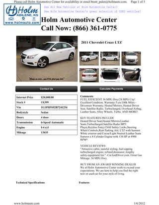 Please call Holm Automotive Center for availability or email brent_palen@holmauto.com.        Page 1 of 3
                        See All New Vehicles at Holm Automotive Center!
                        See Holm Automotive Center's great selection of USED vehicles!


                     Holm Automotive Center
                     Call Now: (866) 361-0775
                                                   2011 Chevrolet Cruze LTZ




 Internet Price      $20,000.00                   Comments
                                                  FUEL EFFICIENT 36 MPG Hwy/24 MPG City!
 Stock #             1X399                        Excellent Condition, Warranty 5 yrs/100k Miles -
                                                  Drivetrain Warranty; Heated Mirrors, Heated Driver
 Vin                 1G1PH5S92B7241254            Seat, Satellite Radio, Turbocharged, Overhead Airbag,
 Bodystyle           Sedan                        Leather Seats, Alloy Wheels, Turbo. AND MORE!

 Doors               4 door                       KEY FEATURES INCLUDE
 Transmission        6-Speed Automatic            Heated Driver Seat,Heated Mirrors,Leather
                                                  Seats,Turbocharged,Satellite Radio MP3
 Engine              I-4 cyl                      Player,Keyless Entry,Child Safety Locks,Steering
                                                  Wheel Controls,Rear Parking Aid. LTZ with Summit
 Mileage             13435                        White exterior and Cocoa/Light Neutral Leather Seats
                                                  features a 4 Cylinder Engine with 138 HP at 4900
                                                  RPM*.

                                                  VEHICLE REVIEWS
                                                  "Attractive cabin, tasteful styling, fuel-sipping
                                                  turbocharged engine, refined demeanor, lengthy
                                                  safety-equipment list." -CarAndDriver.com. Great Gas
                                                  Mileage: 36 MPG Hwy.

                                                  BUY FROM AN AWARD WINNING DEALER
                                                  We at Holm Automotive Center work to exceed your
                                                  expectations. We are here to help you find the right
                                                  new or used car for your style of living.


 Technical Specifications                        Features




www.holmauto.com                                                                                1/6/2012
 
