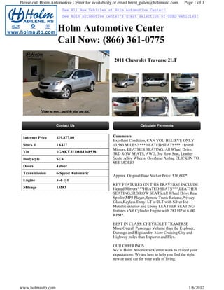 Please call Holm Automotive Center for availability or email brent_palen@holmauto.com.        Page 1 of 3
                      See All New Vehicles at Holm Automotive Center!
                      See Holm Automotive Center's great selection of USED vehicles!


                    Holm Automotive Center
                    Call Now: (866) 361-0775
                                                   2011 Chevrolet Traverse 2LT




 Internet Price    $29,877.00                     Comments
                                                  Excellent Condition, CAN YOU BELIEVE ONLY
 Stock #           1X427                          13,583 MILES? ***HEATED SEATS***, Heated
                                                  Mirrors, LEATHER SEATING, All Wheel Drive,
 Vin               1GNKVJED8BJ368538              3RD ROW SEATS, AWD, 3rd Row Seat, Leather
 Bodystyle         SUV                            Seats, Alloy Wheels, Overhead Airbag CLICK IN TO
                                                  SEE MORE!
 Doors             4 door
 Transmission      6-Speed Automatic
                                                  Approx. Original Base Sticker Price: $36,600*.
 Engine            V-6 cyl
                                                  KEY FEATURES ON THIS TRAVERSE INCLUDE
 Mileage           13583                          Heated Mirrors***HEATED SEATS***,LEATHER
                                                  SEATING,3RD ROW SEATS,All Wheel Drive Rear
                                                  Spoiler,MP3 Player,Remote Trunk Release,Privacy
                                                  Glass,Keyless Entry. LT w/2LT with Silver Ice
                                                  Metallic exterior and Ebony LEATHER SEATING
                                                  features a V6 Cylinder Engine with 281 HP at 6300
                                                  RPM*.

                                                  BEST IN CLASS: CHEVROLET TRAVERSE
                                                  More Overall Passenger Volume than the Explorer,
                                                  Durango and Highlander. More Cruising City and
                                                  Highway miles than Explorer and Flex.

                                                  OUR OFFERINGS
                                                  We at Holm Automotive Center work to exceed your
                                                  expectations. We are here to help you find the right
                                                  new or used car for your style of living.




www.holmauto.com                                                                                   1/6/2012
 