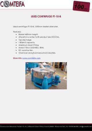 USED CENTRIFUGE FT-10-B
Used centrifuge FT-10-B, 1000mm basket diameter.
Features:
 Basket 460mm height.
 All parts in contact with product are AISI 316L.
 Top discharge.
 150dm3 capacity.
 Maximum load 170 kg
 Motor 7'5Kw. 220/400v. 50Hz.
 EC construction.
 Chemical and pharmaceutical industries.
More info: www.comteifa.com
 