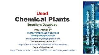 Used
Chemical Plants
Suppliers Database
Presentation by
Primary Information Services
www.primaryinfo.com
mailto:primaryinfo@gmail.com
Download PDF Version at
https://www.slideshare.net/thorapadi/presentations
See YouTube Channel
https://www.youtube.com/user/ch600091/videos?view_as=subscriber
 