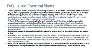 FAQ – Used Chemical Plants
• Used equipment can be as reliable as existing equipment. It would be serviced by OEMs the same
way as other equipment in your plant regardless of the fact that you bought it used. All reputable
dealers would guarantee the units to be in good working order unless specified otherwise.
• Used plants and equipment offer quicker delivery to get into production faster. The lower price
fits into the budget to allow you to minimize capital costs.
• Fortune 500 companies, including the largest petrochemical, chemical and pharmaceutical
companies purchase used equipment for their ongoing and new projects all over the globe.
• In most cases, documentation from the previous owner is available. OEMs can supply operation
manuals/drawings for a reasonable charge. Insurance coverage generally comes with proper
documentation.
• Specialized equipment actually tends to be easier to source and the available sources are easier
to find.
• Most plants and equipment are available either as a result of business reorganization or due to
environmental issues in some countries. They have generally 20 to 30 years of residual useful life.
Many companies build bigger plants and decommission smaller plants that would still be good for
your captive consumption.
• Most of the technologies are no longer patented. You will only need to hire consultants or ex-
plant/process managers familiar with those process technologies to get started without delay.
 
