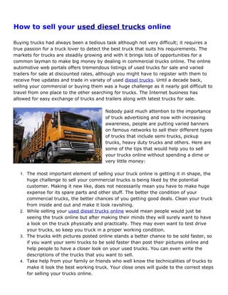 How to sell your used diesel trucks online

Buying trucks had always been a tedious task although not very difficult; it requires a
true passion for a truck lover to detect the best truck that suits his requirements. The
markets for trucks are steadily growing and with it brings lots of opportunities for a
common layman to make big money by dealing in commercial trucks online. The online
automotive web portals offers tremendous listings of used trucks for sale and varied
trailers for sale at discounted rates, although you might have to register with them to
receive free updates and trade in variety of used diesel trucks. Until a decade back,
selling your commercial or buying them was a huge challenge as it nearly got difficult to
travel from one place to the other searching for trucks. The Internet business has
allowed for easy exchange of trucks and trailers along with latest trucks for sale.

                                         Nobody paid much attention to the importance
                                         of truck advertising and now with increasing
                                         awareness, people are putting varied banners
                                         on famous networks to sell their different types
                                         of trucks that include semi trucks, pickup
                                         trucks, heavy duty trucks and others. Here are
                                         some of the tips that would help you to sell
                                         your trucks online without spending a dime or
                                         very little money:

  1. The most important element of selling your truck online is getting it in shape, the
     huge challenge to sell your commercial trucks is being liked by the potential
     customer. Making it new like, does not necessarily mean you have to make huge
     expense for its spare parts and other stuff. The better the condition of your
     commercial trucks, the better chances of you getting good deals. Clean your truck
     from inside and out and make it look ravishing.
  2. While selling your used diesel trucks online would mean people would just be
     seeing the truck online but after making their minds they will surely want to have
     a look on the truck physically and practically. They may even want to test drive
     your trucks, so keep you truck in a proper working condition.
  3. The trucks with pictures posted online stands a better chance to be sold faster, so
     if you want your semi trucks to be sold faster than post their pictures online and
     help people to have a closer look on your used trucks. You can even write the
     descriptions of the trucks that you want to sell.
  4. Take help from your family or friends who well know the technicalities of trucks to
     make it look the best working truck. Your close ones will guide to the correct steps
     for selling your trucks online.
 