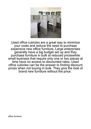 Used office cubicles are a great way to minimize
     your costs and reduce the need to purchase
  expensive new office furniture. Large enterprises
     generally have a big budget set up and they
  purchase furniture in bulk at reduced priceswhile
small business that require only one or two pieces at
   time have no access to discounted rates. Used
office cubicles can be the answer to finding discount
prices when not buying in bulk. They give the look of
        brand new furniture without the price.




office furniture
 