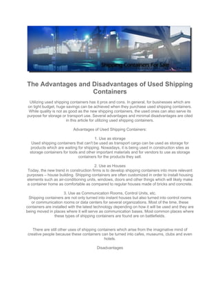 The Advantages and Disadvantages of Used Shipping
                   Containers
 Utilizing used shipping containers has it pros and cons. In general, for businesses which are
on tight budget, huge savings can be achieved when they purchase used shipping containers.
 While quality is not as good as the new shipping containers, the used ones can also serve its
purpose for storage or transport use. Several advantages and minimal disadvantages are cited
                       in this article for utilizing used shipping containers.

                           Advantages of Used Shipping Containers:

                                        1. Use as storage
   Used shipping containers that can't be used as transport cargo can be used as storage for
  products which are waiting for shipping. Nowadays, it is being used in construction sites as
  storage containers for tools and other important materials and for vendors to use as storage
                               containers for the products they sell.

                                       2. Use as Houses
Today, the new trend in construction firms is to develop shipping containers into more relevant
purposes – house building. Shipping containers are often customized in order to install housing
elements such as air-conditioning units, windows, doors and other things which will likely make
a container home as comfortable as compared to regular houses made of bricks and concrete.

                       3. Use as Communication Rooms, Control Units, etc.
 Shipping containers are not only turned into instant houses but also turned into control rooms
   or communication rooms or data centers for several organizations. Most of the time, these
containers are installed with the latest technology depending on how it will be used and they are
being moved in places where it will serve as communication bases. Most common places where
                 these types of shipping containers are found are on battlefields.


   There are still other uses of shipping containers which arise from the imaginative mind of
creative people because these containers can be turned into cafes, museums, clubs and even
                                             hotels.

                                        Disadvantages
 