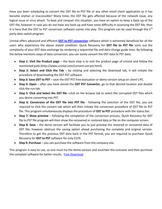 Have you been scheduling to convert the OST file to PST file or any other email client application as it has
become orphan or inaccessible? Many times the OST file gets affected because of the network issue, any
logical issue or virus attack. To beat and conquer this situation, you have an option to keep a back-up of the
OST file; however in case you do not have any back-up and have some difficulty in accessing the OST file, then
it is here that the OST to PST conversion software comes into play. This program can be used through the 3 rd
party data switch program.

Unistal offers advanced and efficient OST to PST conversion software which is extremely beneficial for all the
users who experience the above stated condition. Quick Recovery for OST file to PST file sorts out the
complexity of your OST data exchange by rendering a sequential file and data change guide lines. By following
the below mentions steps of data conversion, you can easily convert the OST data to PST data:

       Step 1: Visit the Product page – the basic step is to visit the product page of Unistal and follow the
       mentioned path (http://www.unistal.com/convert-ost-pst.html).
       Step 2: Select and Click the Tab – by clicking and selecting the download tab, it will initiate the
       procedure of downloading the OST PST software.
       Step 3: Save OST to PST – save the OST PST free evaluation or demo version setup on client’s PC.
       Step 4: Open – after you have stored the OST PST Converter, go to that desired location and double
       click the run tab.
       Step 5: Click and Select the OST file –click on the browse tab to select the corrupted OST files which
       you desire converting into PST.
       Step 6: Conversion of the OST file into PST file - following the selection of the OST file, you are
       required to click the convert tab which will then initiate the conversion procedure of OST file to PST
       file. This program simultaneously displays the procedure of OST to PST procedure with the status bar.
       Step 7: Show preview – following the completion of the conversion process, Quick Recovery for OST
       file to PST file program will then show the recovered or restored data or file on the computer screen.
       Step 8: Save – the demo version will facilitate you to just preview the restored or recovered data of
       OST file; however obstruct the saving option ahead purchasing the complete and original version.
       Therefore to get the precious OST data back in the PST format, you are required to purchase Quick
       Recovery for OST to PST software for only $129.
       Step 9: Purchase – you can purchase the software from the company site.

This program is easy to use, so one must try the demo version and ascertain the outcome and then purchase
the complete software for better results. Free Download
 