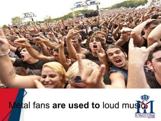 Metal fans are used to loud music.
 